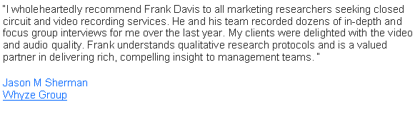 Text Box: �I wholeheartedly recommend Frank Davis to all marketing researchers seeking closed circuit and video recording services. He and his team recorded dozens of in-depth and focus group interviews for me over the last year. My clients were delighted with the video and audio quality. Frank understands qualitative research protocols and is a valued partner in delivering rich, compelling insight to management teams. �                                                                            Jason M Sherman                                                                                                              Whyze Group